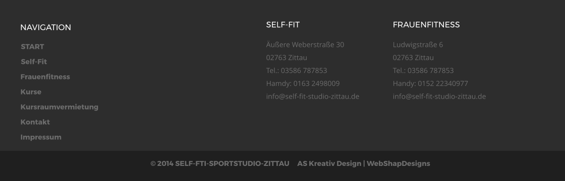 START Self-Fit Frauenfitness Kurse Kursraumvermietung Kontakt Impressum  2014 SELF-FTI-SPORTSTUDIO-ZITTAU     AS Kreativ Design | WebShapDesigns  NAVIGATION SELF-FIT uere Weberstrae 3002763 ZittauTel.: 03586 787853Hamdy: 0163 2498009info@self-fit-studio-zittau.de  FRAUENFITNESS Ludwigstrae 602763 ZittauTel.: 03586 787853Handy: 0152 22340977info@self-fit-studio-zittau.de