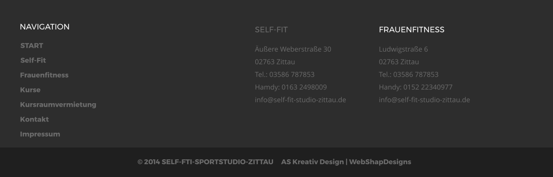 START Self-Fit Frauenfitness Kurse Kursraumvermietung Kontakt Impressum  2014 SELF-FTI-SPORTSTUDIO-ZITTAU     AS Kreativ Design | WebShapDesigns  NAVIGATION SELF-FIT uere Weberstrae 3002763 ZittauTel.: 03586 787853Hamdy: 0163 2498009info@self-fit-studio-zittau.de  FRAUENFITNESS Ludwigstrae 602763 ZittauTel.: 03586 787853Handy: 0152 22340977info@self-fit-studio-zittau.de