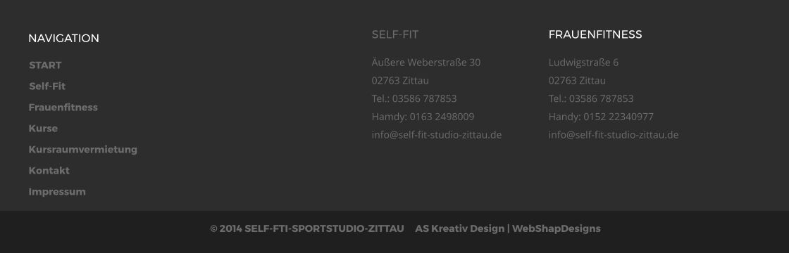 START Self-Fit Frauenfitness Kurse Kursraumvermietung Kontakt Impressum  2014 SELF-FTI-SPORTSTUDIO-ZITTAU     AS Kreativ Design | WebShapDesigns  NAVIGATION SELF-FIT uere Weberstrae 3002763 ZittauTel.: 03586 787853Hamdy: 0163 2498009info@self-fit-studio-zittau.de  FRAUENFITNESS Ludwigstrae 602763 ZittauTel.: 03586 787853Handy: 0152 22340977info@self-fit-studio-zittau.de